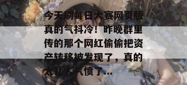 今天刷每日大赛网页版真的气抖冷！昨晚群里传的那个网红偷偷把资产转移被发现了，真的太让人气愤了...