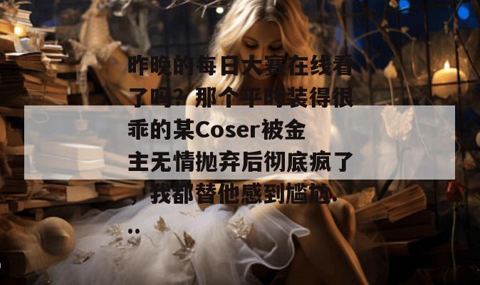 昨晚的每日大赛在线看了吗?那个平时装得很乖的某Coser被金主无情抛弃后彻底疯了,我都替他感到尴尬... 昨晚的每日大赛在线看了吗?那个平时装得很乖的某Coser被金主无情抛弃后彻底疯了,我都替他感到尴尬...